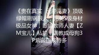 《贵在真实✿反差淫妻》顶级绿帽刷锅狠人，完美S级身材极品女神，眼镜教师人妻【ZM宝儿】私拍，调教成母狗3P紫薇白浆特多