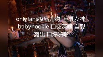 onlyfans极品尤物! 巨乳女神 babynookie 口交深喉 自慰露出 口爆啪啪