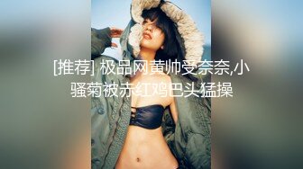 [推荐] 极品网黄帅受奈奈,小骚菊被赤红鸡巴头猛操