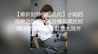 【最新封神极品乱伦】小姑的调教之路再次开发爆裂黑丝妖精小姑紧致菊花 肛塞大屌齐上阵太爽了