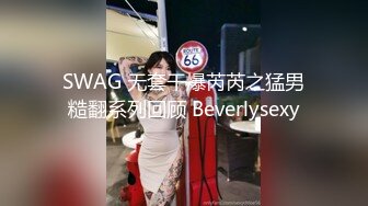 SWAG 无套干爆芮芮之猛男糙翻系列回顾 Beverlysexy