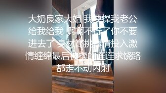 大奶良家大姐 我要操我老公给我给我 啊啊不行了你不要进去了 身材高挑真情投入激情缠绵最后被操的连连求饶路都走不动内射