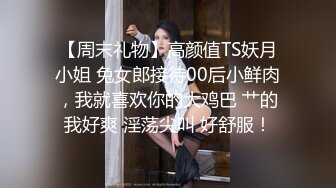 【周末礼物】高颜值TS妖月小姐 兔女郎接待00后小鲜肉，我就喜欢你的大鸡巴 艹的我好爽 淫荡尖叫 好舒服！