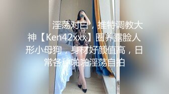 ⚫️⚫️淫荡对白，推特调教大神【Ken42xxx】圈养露脸人形小母狗，身材好颜值高，日常各种啪啪淫荡自拍