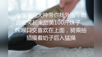 小宝寻花大神带你找外围，斑点裙笑起来甜美100斤妹子，深喉口交喜欢在上面，骑乘抽插摸着奶子后入猛操