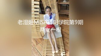 老湿姬MISA抖阴学院第9期两女一根