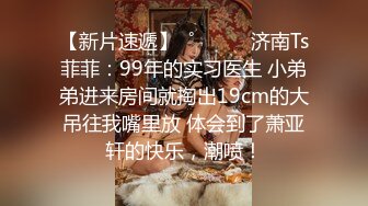 【新片速遞】  ˚❤️⁎⁺济南Ts菲菲：99年的实习医生 小弟弟进来房间就掏出19cm的大吊往我嘴里放 体会到了萧亚轩的快乐，潮喷！