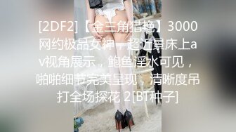 [2DF2]【金三角猎艳】3000网约极品女神，超近景床上av视角展示，鲍鱼淫水可见，啪啪细节完美呈现，清晰度吊打全场探花 2[BT种子]