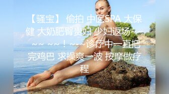 【骚宝】 偷拍 中医SPA 大保健 大奶肥臀贵妇 少妇返场~~ ~~ ~~！~-~诊疗中一直把完鸡巴 求操爽一波 按摩做疗程