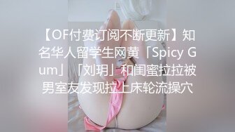 【OF付费订阅不断更新】知名华人留学生网黄「Spicy Gum」「刘玥」和闺蜜拉拉被男室友发现拉上床轮流操穴