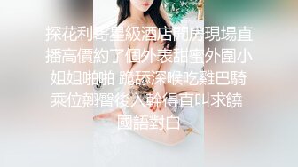 探花利哥星級酒店開房現場直播高價約了個外表甜蜜外圍小姐姐啪啪 跪舔深喉吃雞巴騎乘位翹臀後入幹得直叫求饒 國語對白