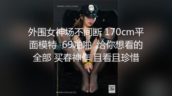 外围女神场不间断 170cm平面模特  69啪啪  给你想看的全部 买春神作 且看且珍惜