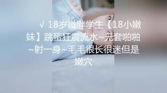 ❤️√ 18岁微胖学生【18小嫩妹】跳蛋狂震流水~无套啪啪~射一身~毛毛很长很迷但是嫩穴