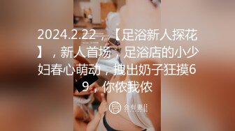 2024.2.22，【足浴新人探花】，新人首场，足浴店的小少妇春心萌动，拽出奶子狂摸69，你侬我侬