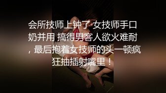 会所技师上钟了 女技师手口奶并用 搞得男客人欲火难耐，最后抱着女技师的头一顿疯狂抽插射嘴里！