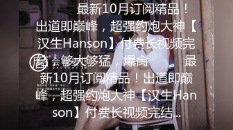 ⚫️⚫️最新10月订阅精品！出道即巅峰，超强约炮大神【汉生Hanson】付费长视频完结，够大够猛，爆肏⚫️⚫️最新10月订阅精品！出道即巅峰，超强约炮大神【汉生Hanson】付费长视频完结...