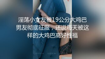 淫荡小女友被19公分大鸡巴男友彻底征服，还说每天被这样的大鸡巴高好性福