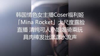 韩国情色女主播Coser福利姬「Mina Rocket」大尺度露脸直播 清纯可人小姐姐骑乘玩具肉棒发出潺潺水流声