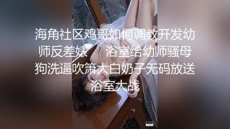 海角社区鸡哥如何调教开发幼师反差婊❤️浴室给幼师骚母狗洗逼吹箫大白奶子无码放送浴室大战