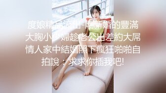 度娘精品流出-剛新婚的豐滿大胸小少婦趁老公出差約大屌情人家中結婚照下瘋狂啪啪自拍說：求求你插我吧!