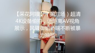 【采花阿噗】（第三场）超清4K设备偷拍，近距离AV视角展示，风骚御姐娇喘不断被暴力抽插