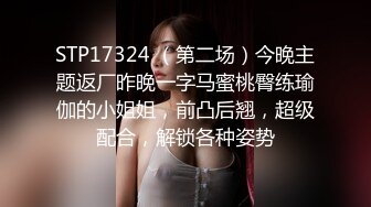 STP17324 （第二场）今晚主题返厂昨晚一字马蜜桃臀练瑜伽的小姐姐，前凸后翘，超级配合，解锁各种姿势