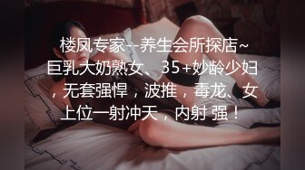   楼凤专家--养生会所探店~ 巨乳大奶熟女、35+妙龄少妇，无套强悍，波推，毒龙、女上位一射冲天，内射 强！