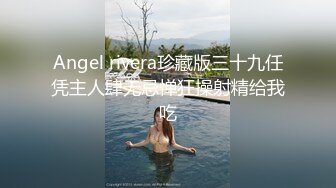 Angel rivera珍藏版三十九任凭主人肆无忌惮狂操射精给我吃