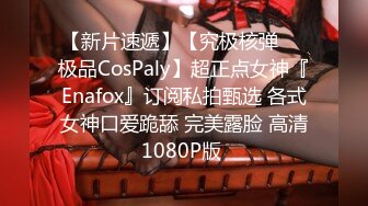 【新片速遞】【究极核弹❤️极品CosPaly】超正点女神『Enafox』订阅私拍甄选 各式女神口爱跪舔 完美露脸 高清1080P版 