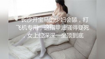    长沙开宝马的少妇会舔，打飞机专用，这指甲油骚得要死，女上位深深一坐顶到底