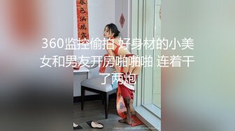 360监控偷拍 好身材的小美女和男友开房啪啪啪 连着干了两炮