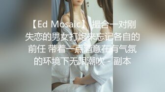 【Ed Mosaic】 撮合一对刚失恋的男女打炮来忘记各自的前任 带着一点酒意在有气氛的环境下无限潮吹 - 副本