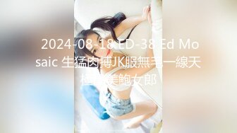  2024-08-18 ED-38 Ed Mosaic 生猛肉搏JK服無毛一線天極品美鮑女郎