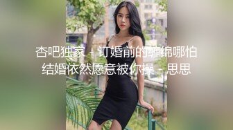 杏吧独家 - 订婚前的缠绵哪怕结婚依然愿意被你操 - 思思