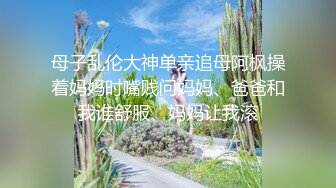 母子乱伦大神单亲追母阿枫操着妈妈时嘴贱问妈妈、爸爸和我谁舒服、妈妈让我滚