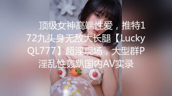 ❤️顶级女神高端性爱，推特172九头身无敌大长腿【LuckyQL777】超淫现场，大型群P淫乱性轰趴国内AV实录