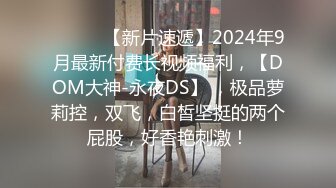 ♈ ♈ ♈ 【新片速遞】2024年9月最新付费长视频福利，【DOM大神-永夜DS】 ，极品萝莉控，双飞，白皙坚挺的两个屁股，好香艳刺激！