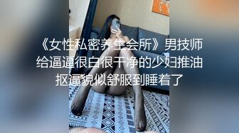 《女性私密养生会所》男技师给逼逼很白很干净的少妇推油抠逼貌似舒服到睡着了