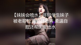 【妹妹会喷水】年轻学生妹子被老哥包 逼奶随她弄 柔逼自慰还帮闺蜜出水