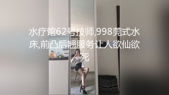 水疗馆62号技师,998莞式水床,前凸后翘服务让人欲仙欲死