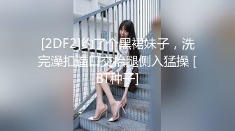 [2DF2]约了个黑裙妹子，洗完澡扣逼口交抬腿侧入猛操 [BT种子]