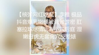 【核弹网红吃瓜】李雅 极品抖音爆乳嫩模被调教泄密 肛塞拉珠尽情玩弄小穴后庭 湿嫩白虎无套肏穴反差婊