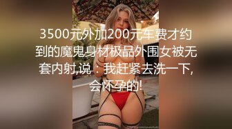 3500元外加200元车费才约到的魔鬼身材极品外围女被无套内射,说：我赶紧去洗一下,会怀孕的!