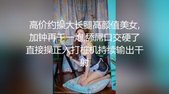 高价约操大长腿高颜值美女,加钟再干一炮,舔屌口交硬了直接操正入打桩机持续输出干射