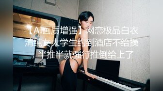 【AI画质增强】网恋极品白衣清纯女大学生约到酒店不给操，半推半就强行推倒给上了