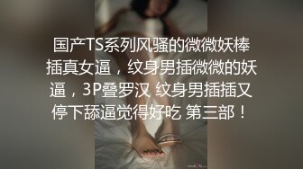 国产TS系列风骚的微微妖棒插真女逼，纹身男插微微的妖逼，3P叠罗汉 纹身男插插又停下舔逼觉得好吃 第三部！