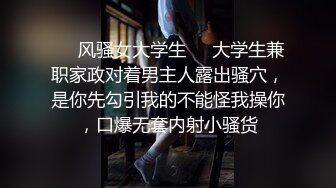 ❤️风骚女大学生❤️大学生兼职家政对着男主人露出骚穴，是你先勾引我的不能怪我操你，口爆无套内射小骚货