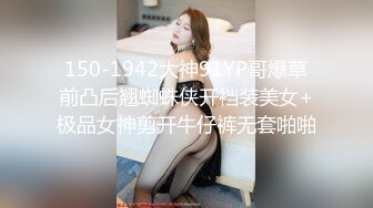 150-1942大神91YP哥爆草前凸后翘蜘蛛侠开裆装美女+极品女神剪开牛仔裤无套啪啪