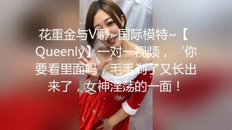 花重金与V聊~国际模特~【 Queenly】一对一视频，‘你要看里面吗，毛毛剃了又长出来了，女神淫荡的一面！