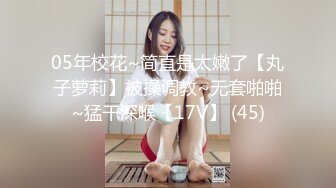 05年校花~简直是太嫩了【丸子萝莉】被操调教~无套啪啪~猛干深喉【17V】 (45)